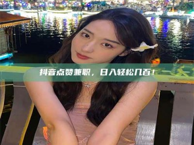 偃师抖音点赞兼职，日入轻松几百！