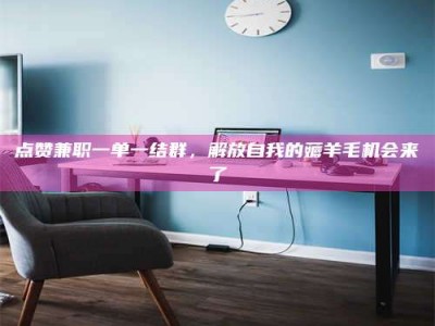 偃师点赞兼职一单一结群，解放自我的薅羊毛机会来了