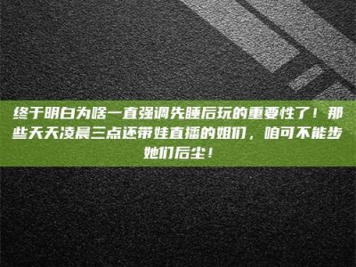 偃师终于明白为啥一直强调先睡后玩的重要性了！那些天天凌晨三点还带娃直播的姐们，咱可不能步她们后尘！