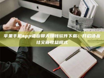偃师苹果手机app语音聊天赚钱软件下载：开启语音社交新收益模式